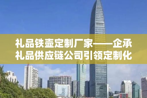 礼品铁壶定制厂家——企承礼品供应链公司引领定制化潮流